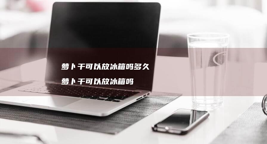 萝卜干可以放冰箱吗多久 萝卜干可以放冰箱吗