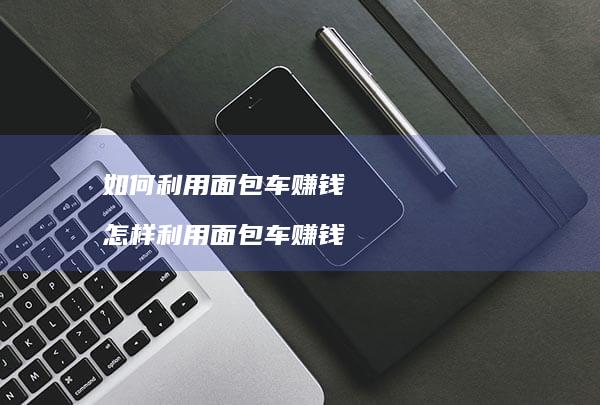 如何利用面包车赚钱怎样利用面包车赚钱