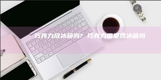 巧克力放冰箱吗?巧克力需要放冰箱吗