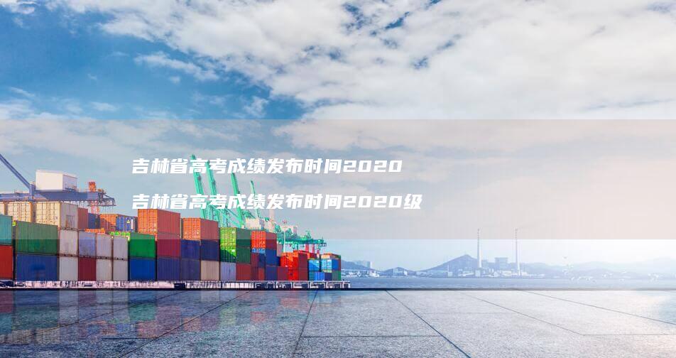吉林省高考成绩发布时间2020 吉林省高考成绩发布时间2020级