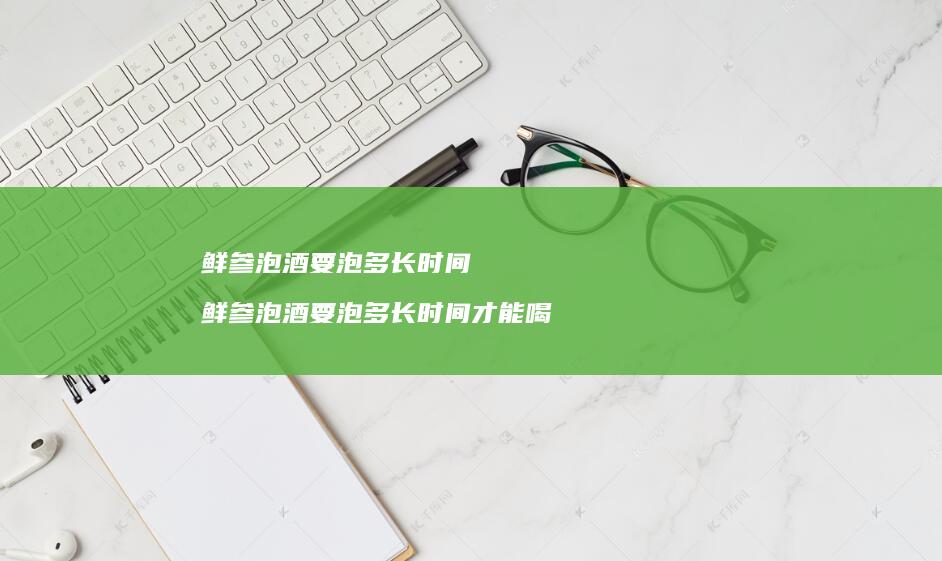 鲜参泡酒要泡多长时间鲜参泡酒要泡多长时间才能