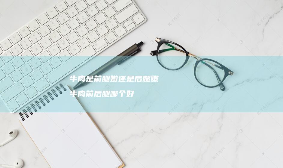 牛肉是前腿嫩还是后腿嫩牛肉前后腿哪个好
