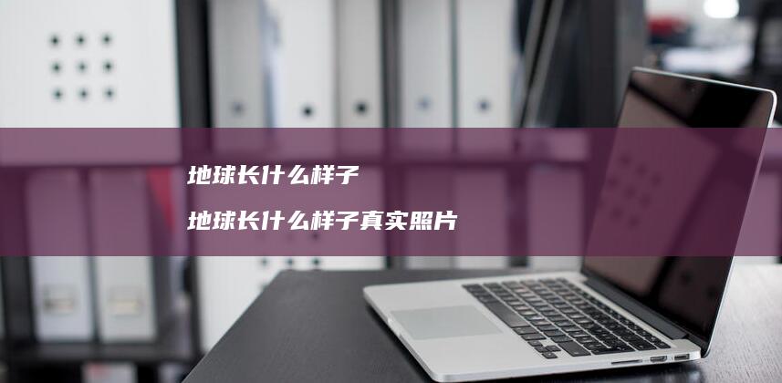 地球长什么样子 地球长什么样子真实照片
