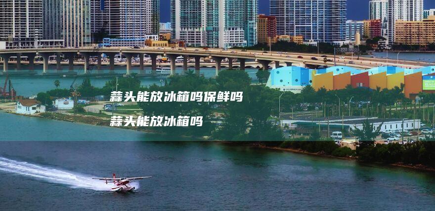 蒜头能放冰箱吗保鲜吗蒜头能放冰箱吗