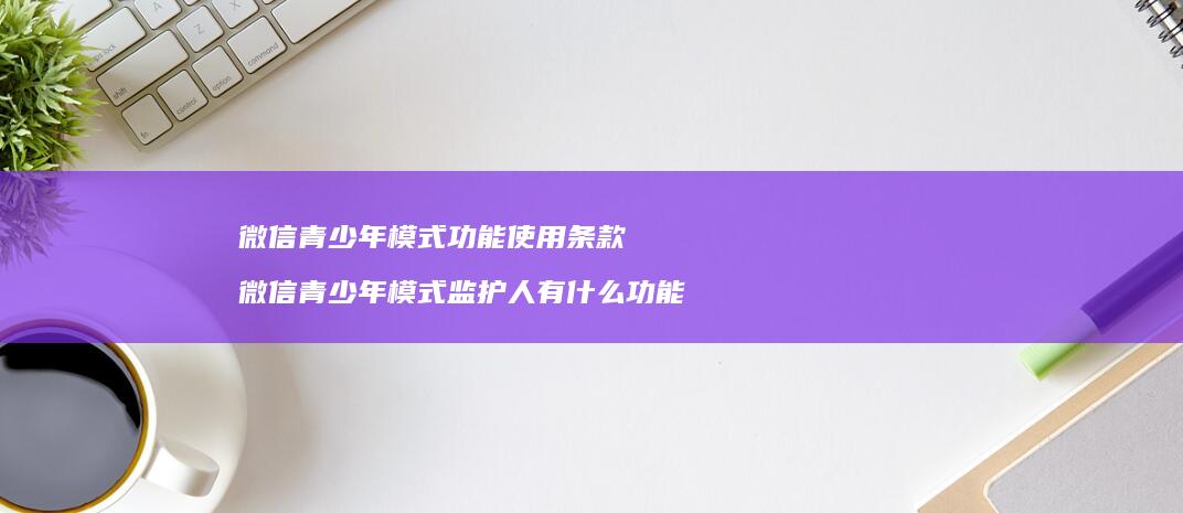 微信青少年模式功能使用条款微信青少年模式监护