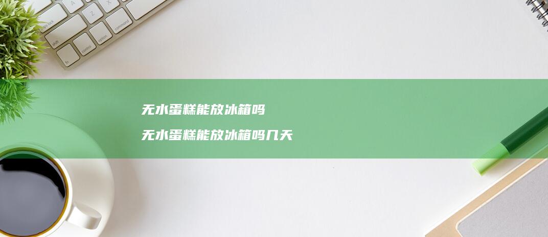 无水蛋糕能放冰箱吗无水蛋糕能放冰箱吗几天