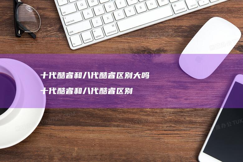十代酷睿和八代酷睿大吗十代酷睿和八代酷睿