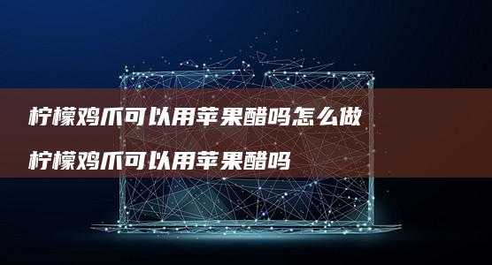 柠檬鸡爪可以用醋吗怎么做柠檬鸡爪可以用苹