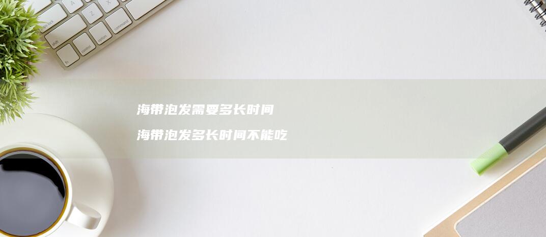 海带泡发需要多长时间海带泡发多长时间不能吃