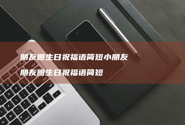 朋友圈生日祝福语简短小朋友朋友圈生日祝福语简