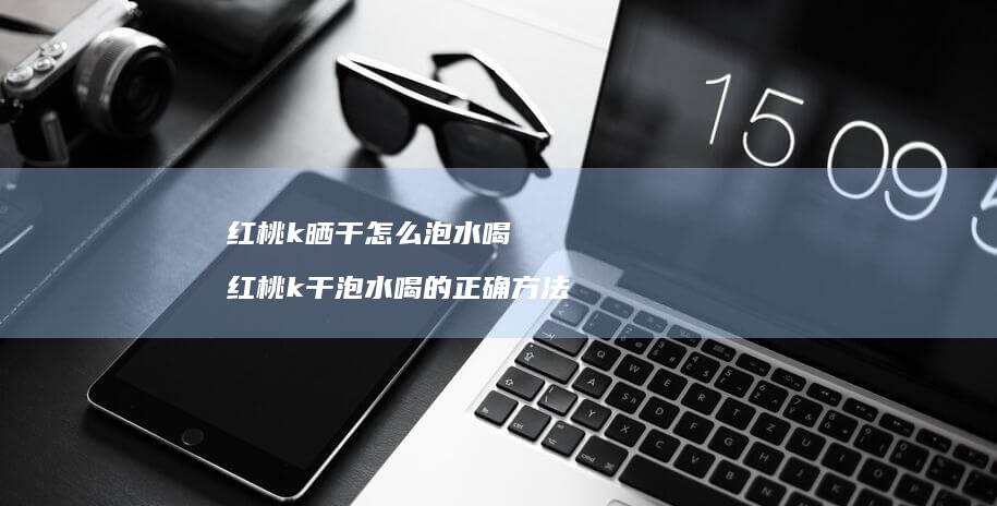 红桃k晒干怎么泡水喝红桃k干泡水喝的正确方法