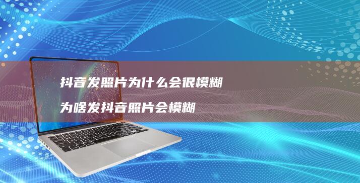 抖音发照片为什么会很模糊 为啥发抖音照片会模糊