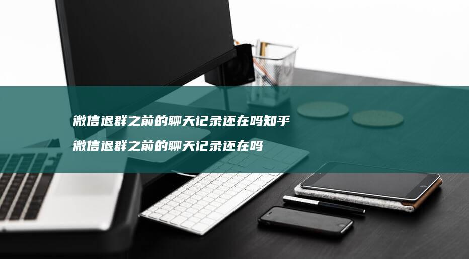 微信退群之前的聊天记录还在吗知乎微信退群之前