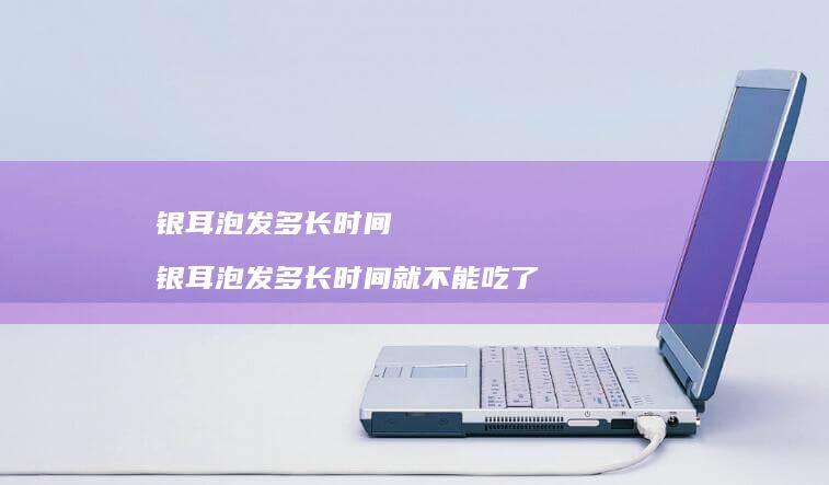 银耳泡发多长时间银耳泡发多长时间就不能吃了