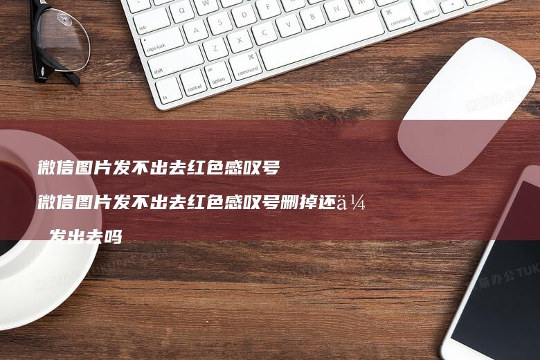 微信图片发不出去红色感叹号微信图片发不出去红