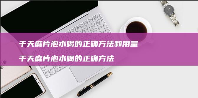 干天麻片泡水喝的正确和用量干天麻片泡水喝
