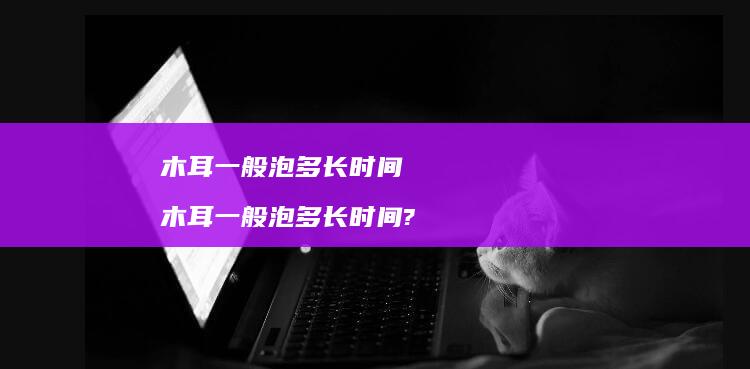 木耳一般泡多长时间木耳一般泡多长时间?
