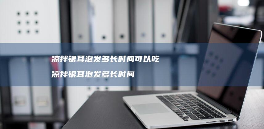 凉拌银耳泡发多长时间可以吃凉拌银耳泡发多长时