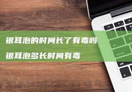 银耳泡的时间长了有毒吗银耳泡多长时间有毒