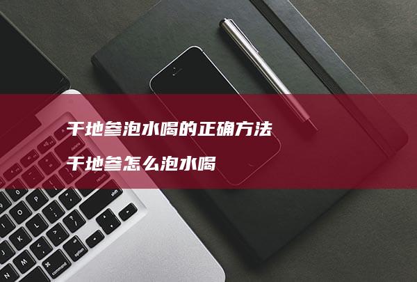 干地参泡水喝的正确干地参怎么泡水喝