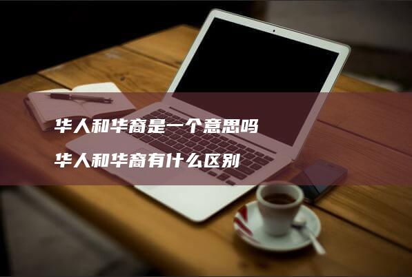 华人和华裔是一个意思吗华人和华裔有什么