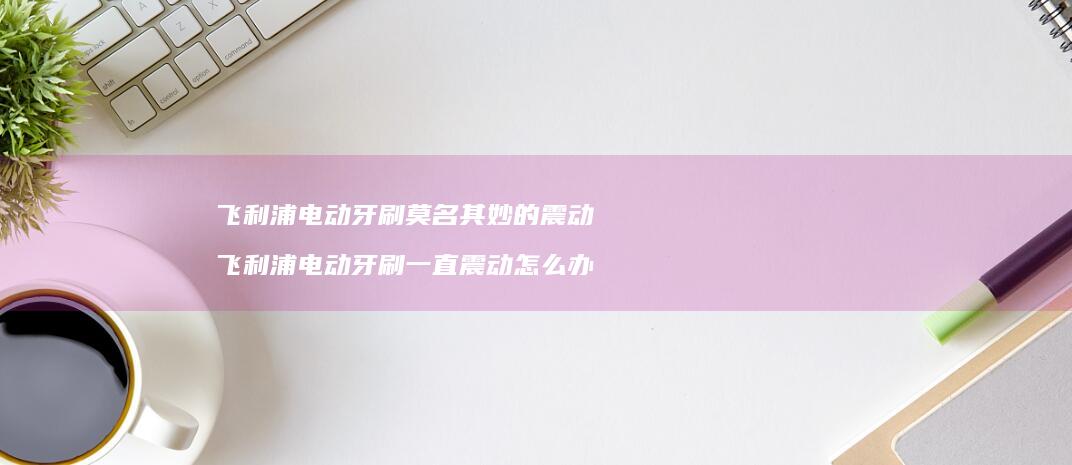 飞利浦电动牙刷莫名其妙的震动飞利浦电动牙刷一