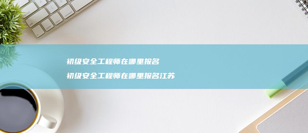 初级安全工程师在哪里报名初级安全工程师在哪里