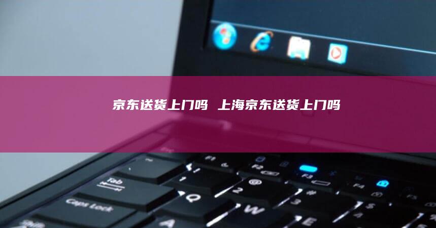 京东送货上门吗上海京东送货上门吗
