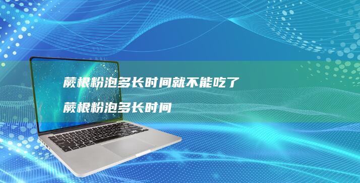 蕨根粉泡多长时间就不能吃了蕨根粉泡多长时间
