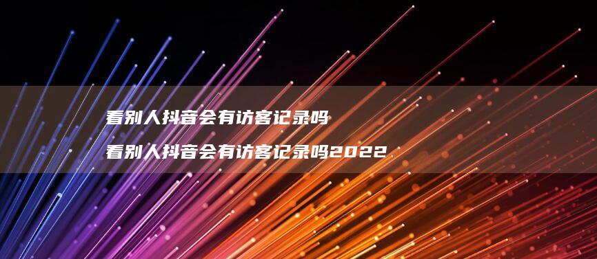 看别人抖音会有访客记录吗看别人抖音会有访客记