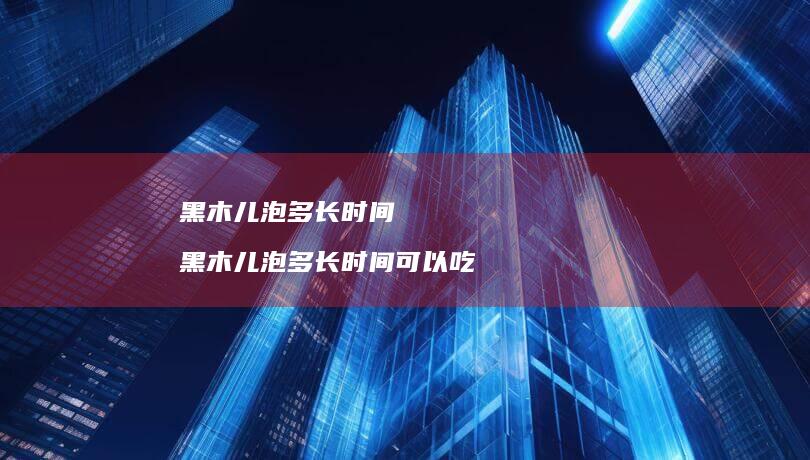 黑木儿泡多长时间 黑木儿泡多长时间可以吃