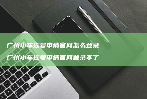 广州小车摇号申请官网怎么登录 广州小车摇号申请官网登录不了