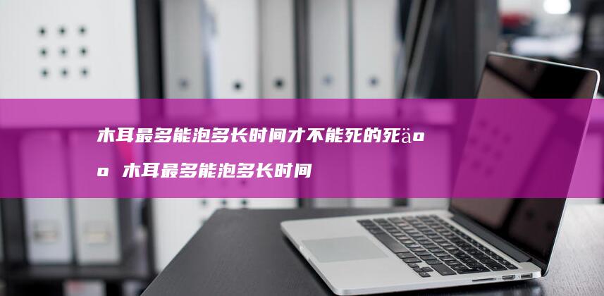 木耳最多能泡多长时间才不能死的死人木耳最多能