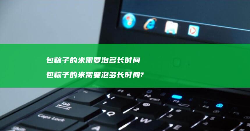 包粽子的米需要泡多长时间包粽子的米需要泡多长