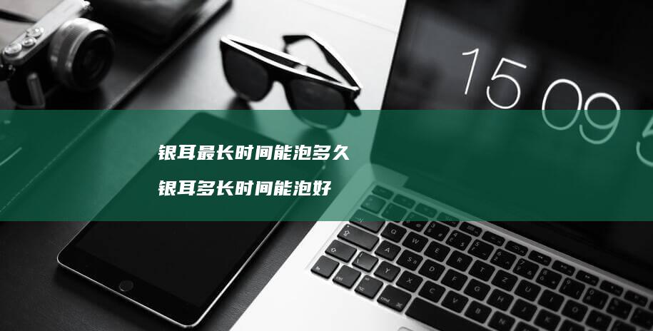 银耳最长时间能泡多久银耳多长时间能泡好