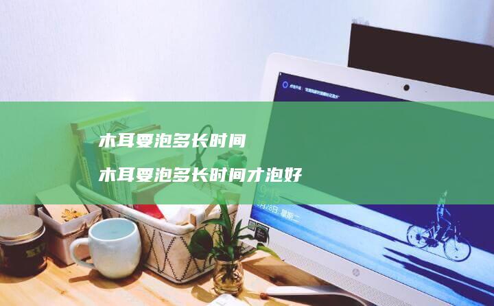 木耳要泡多长时间木耳要泡多长时间才泡好