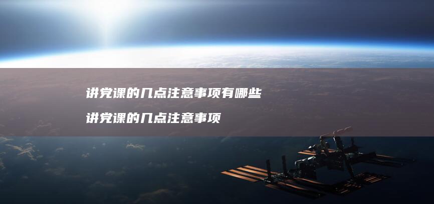 讲党课的几点注意事项有哪些讲党课的几点注意事