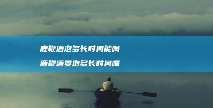 鹿鞭酒泡多长时间能喝鹿鞭酒要泡多长时间喝
