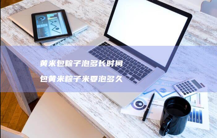 黄米包粽子泡多长时间包黄米粽子米要泡多久