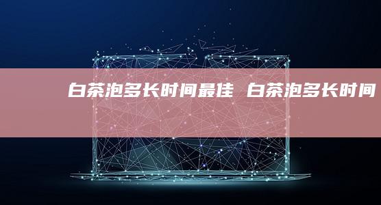 白茶泡多长时间最佳白茶泡多长时间