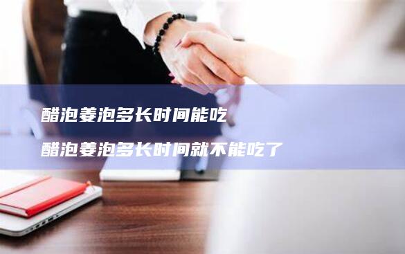 醋泡姜泡多长时间能吃醋泡姜泡多长时间就不能吃