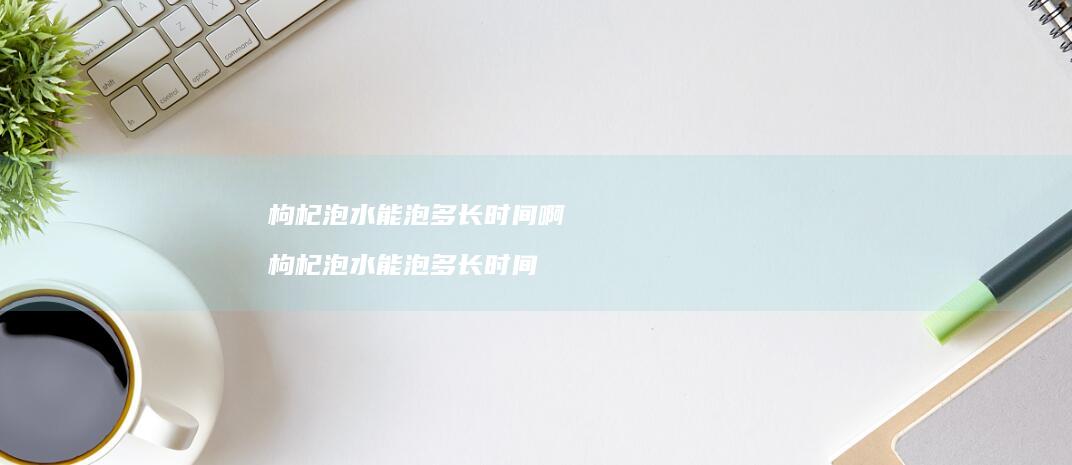 枸杞泡水能泡多长时间啊枸杞泡水能泡多长时间
