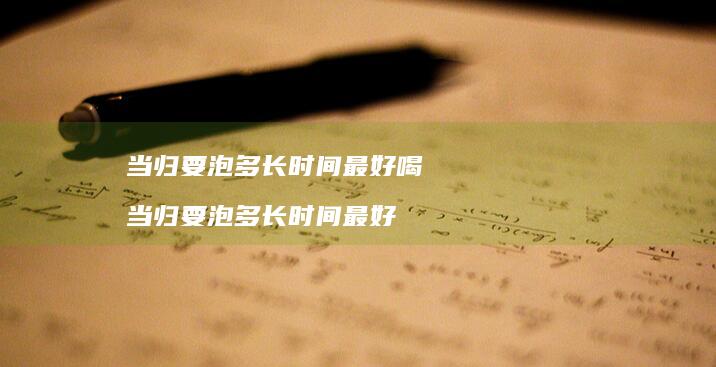 当归要泡多长时间最好喝当归要泡多长时间最好