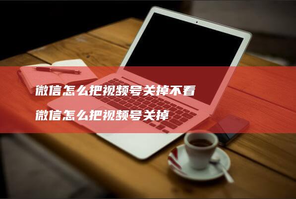 微信怎么把视频号关掉不看微信怎么把视频号关掉