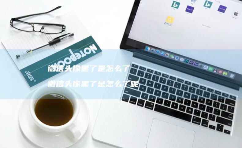 微信头像黑了是怎么了微信头像黑了是怎么了呢