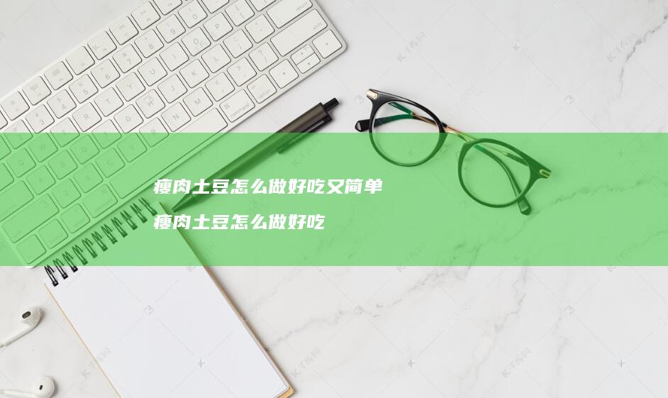 瘦肉土豆怎么做好吃又简单 瘦肉土豆怎么做好吃