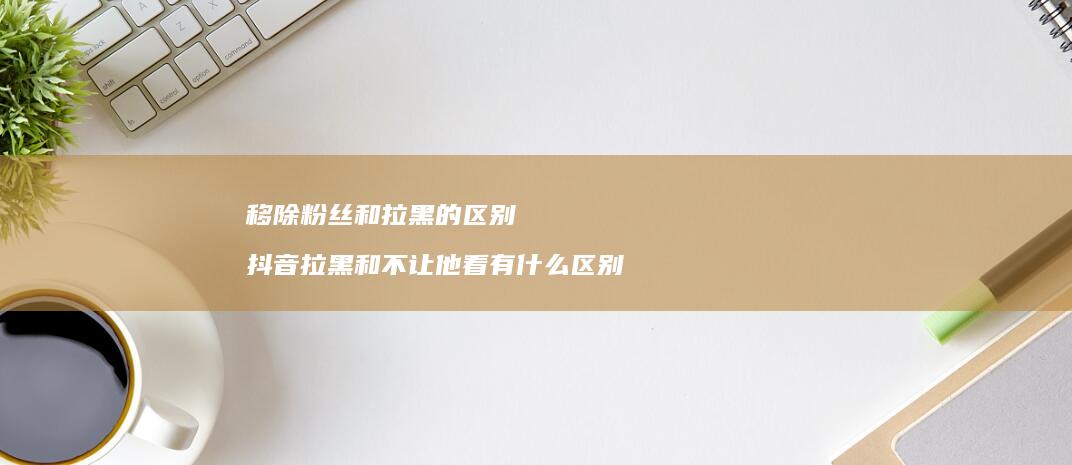 移除粉丝和拉黑的抖音拉黑和不让他看有什么