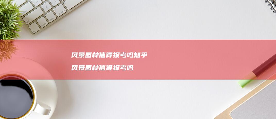 风景园林值得报考吗知乎风景园林值得报考吗
