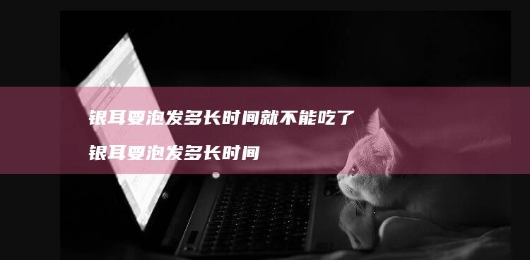 银耳要泡发多长时间就不能吃了 银耳要泡发多长时间