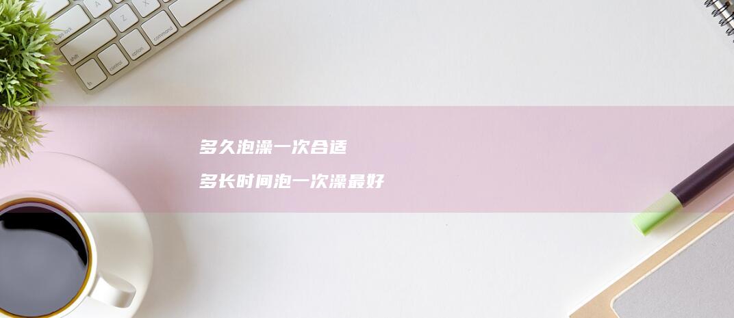 多久泡澡一次合适多长时间泡一次澡最好